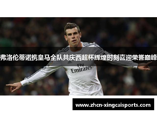 弗洛伦蒂诺携皇马全队共庆西超杯辉煌时刻喜迎荣誉巅峰